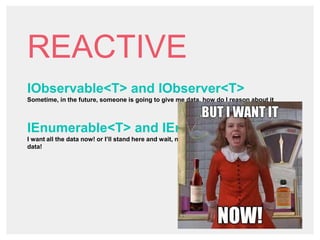 REACTIVE
IObservable<T> and IObserver<T>
Sometime, in the future, someone is going to give me data, how do I reason about it
IEnumerable<T> and IEnumerable<T>
I want all the data now! or I’ll stand here and wait, no one can do anything until I get my
data!
 