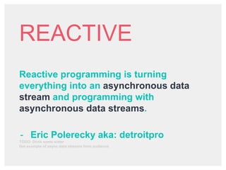 REACTIVE
Reactive programming is turning
everything into an asynchronous data
stream and programming with
asynchronous data streams.
- Eric Polerecky aka: detroitpro
TODO: Drink some water
Get example of async data streams from audience
 