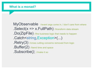 What is a monad?
MyObservable //event args come in, I don’t care from where
.Select(x => x.FullPath) //transform data stream
.Do(ZipFile) //the business logic that needs to happen
.Catch<string,Exception>(...)
.Retry(3) //cross cutting concerns removed from logic
.Buffer(2) //bend time and space
.Subscribe(); //make it so
 