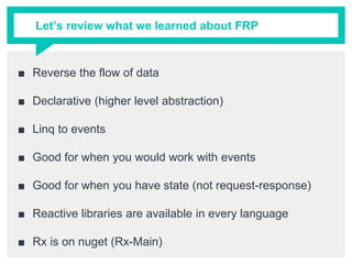 Let’s review what we learned about FRP
■ Reverse the flow of data
■ Declarative (higher level abstraction)
■ Linq to events
■ Good for when you would work with events
■ Good for when you have state (not request-response)
■ Reactive libraries are available in every language
■ Rx is on nuget (Rx-Main)
 