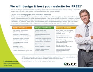 We will design & host your website for FREE!*
          Now you can offer your Franchise owners their own webpage at NO cost to the Franchisor! We will also design or re-design a webpage for
          you at NO cost. (Just have at least 15 of your Franchise owners signed up for their own webpage).


          Do you need a webpage for each Franchise location?
          Feeling overwhelmed about needing a webpage done for each of your Franchisees? Have you gotten input from a dozen different sources
          including your Franchisee partners and they all want it done yesterday? It really isn’t as difficult as you might think. Contact KFP Consulting
          today and we’ll let you in on a great package we just created for the smaller Franchisor. We’ll create and host a webpage for each of your
          Franchisees at NO cost to you, as long as 20% of your Franchisees sign up for the service (Minimum of 15 units). There is no contract
          for you or your Franchisees to sign; it’s just a simple month-to-month agreement. Call today for all of the details* - 801-471-5046



              For the Franchisor                           For your Franchisees                         Webpage Solutions
              Free webpage for Franchisor*                 Low $35 Monthly rate                         99.9% Uptime - You don’t have to
              (Minimum 15 units)                           (No long term contract)                      worry if your site is working for you!
                                                                                                        Dedicated Server
              Facebook & Twitter integration               Unlimited # of Email accounts
              (online access w/automatic updates)          (Web based)                                  Updateable Web presence
                                                                                                        Your webpage won’t die online
              5% Rebated back to Franchisor                Check Email from any computer
              (Could be used for AD Fund)                  as well as your Outlook Connector            Domain forwarding
                                                           Email forwarding also available              (More than one domain name can
              Unlimited # of Email accounts                                                             point to the same site)
              (Web based)                                  Online Contact form
                                                                                                        Ad Free - Worry Free
              Newsletter Creator                           Hours of Operation & Location                We will never junk up your site.
              (Create & send online)
                                                           Frequently Asked Questions                   Search Engine Optimization
              Location search function by Zip Code         & Forms available                            Search Engine Marketing
                                                                                                        SEO - SEM



                                KFP Consulting has helped franchisors of all sizes and industries achieve a new level of success. We know
                                the business and we can design a service package to address your specific needs.

Coaching for Success            Contact us today and learn how we can help you reach your goals.

www.KFPConsulting.com
801-471-5046
 