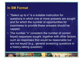 In SM Format 
• "Select up to x" is a suitable instruction for 
questions in which one or more answers are sought 
and for which the number of opportunities for 
examinees to provide these answers should be 
capped. 
• The number “x” considers the number of correct 
keyed responses sought, together with other factors 
such as responses that would be reasonable but 
are not keyed (e.g., general screening questions in 
a history-taking question). 
 
