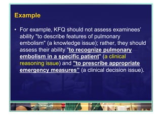 Example 
• For example, KFQ should not assess examinees’ 
ability "to describe features of pulmonary 
embolism" (a knowledge issue); rather, they should 
assess their ability "to recognize pulmonary 
embolism in a specific patient" (a clinical 
reasoning issue) and "to prescribe appropriate 
emergency measures” (a clinical decision issue). 
 