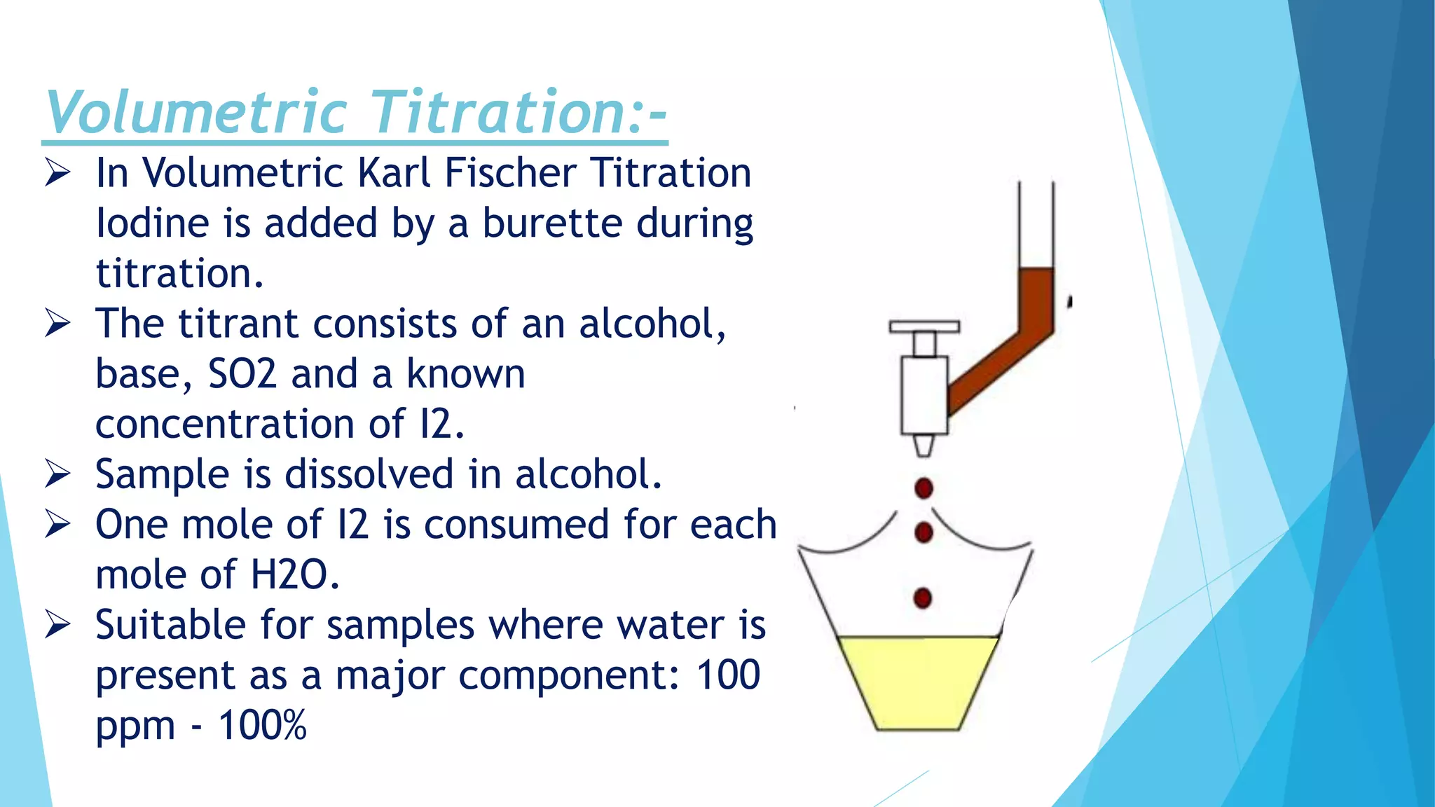 Volumetric Titration:-
 In Volumetric Karl Fischer Titration
Iodine is added by a burette during
titration.
 The titrant consists of an alcohol,
base, SO2 and a known
concentration of I2.
 Sample is dissolved in alcohol.
 One mole of I2 is consumed for each
mole of H2O.
 Suitable for samples where water is
present as a major component: 100
ppm - 100%
 