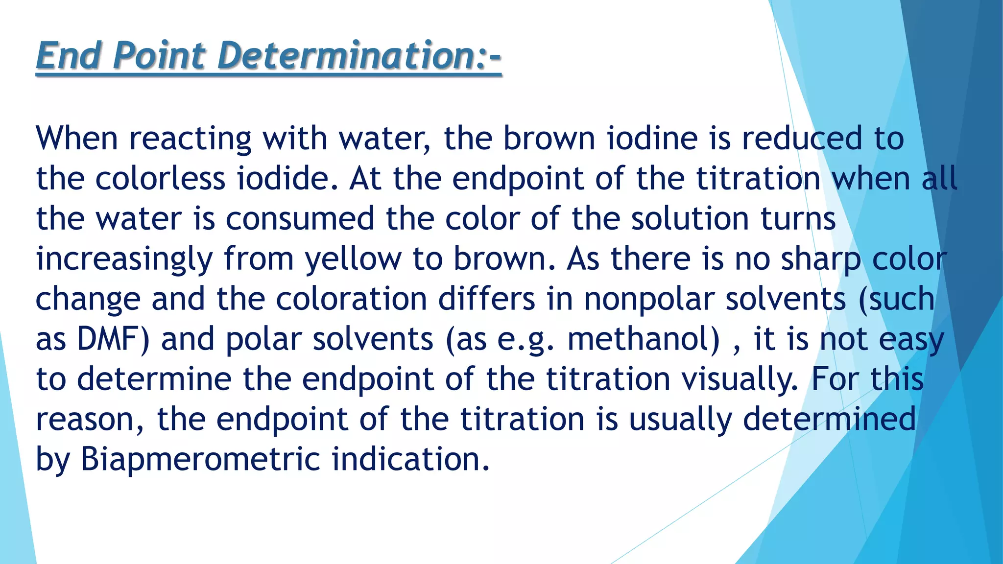 End Point Determination:-
When reacting with water, the brown iodine is reduced to
the colorless iodide. At the endpoint of the titration when all
the water is consumed the color of the solution turns
increasingly from yellow to brown. As there is no sharp color
change and the coloration differs in nonpolar solvents (such
as DMF) and polar solvents (as e.g. methanol) , it is not easy
to determine the endpoint of the titration visually. For this
reason, the endpoint of the titration is usually determined
by Biapmerometric indication.
 