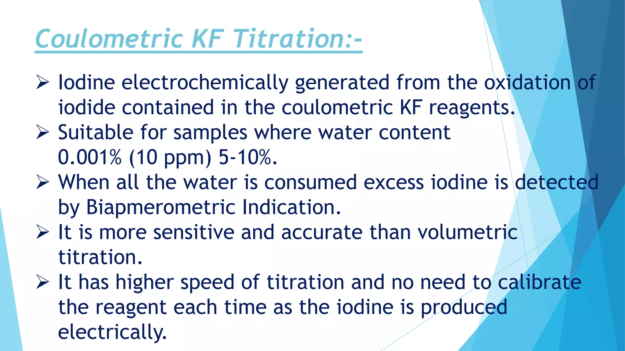 Coulometric KF Titration:-
 Iodine electrochemically generated from the oxidation of
iodide contained in the coulometric KF reagents.
 Suitable for samples where water content
0.001% (10 ppm) 5-10%.
 When all the water is consumed excess iodine is detected
by Biapmerometric Indication.
 It is more sensitive and accurate than volumetric
titration.
 It has higher speed of titration and no need to calibrate
the reagent each time as the iodine is produced
electrically.
 