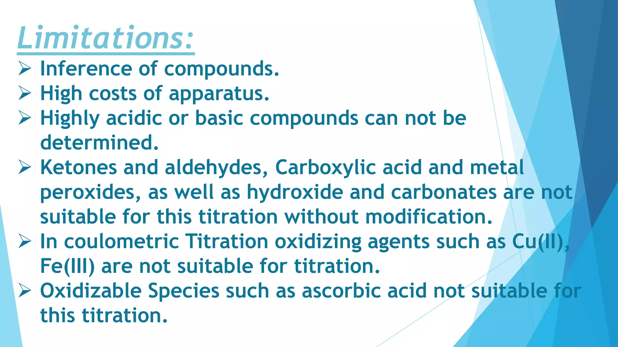 Limitations:
 Inference of compounds.
 High costs of apparatus.
 Highly acidic or basic compounds can not be
determined.
 Ketones and aldehydes, Carboxylic acid and metal
peroxides, as well as hydroxide and carbonates are not
suitable for this titration without modification.
 In coulometric Titration oxidizing agents such as Cu(II),
Fe(III) are not suitable for titration.
 Oxidizable Species such as ascorbic acid not suitable for
this titration.
 