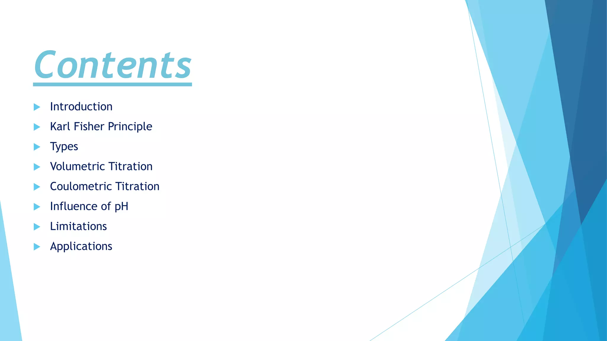 Contents
 Introduction
 Karl Fisher Principle
 Types
 Volumetric Titration
 Coulometric Titration
 Influence of pH
 Limitations
 Applications
 