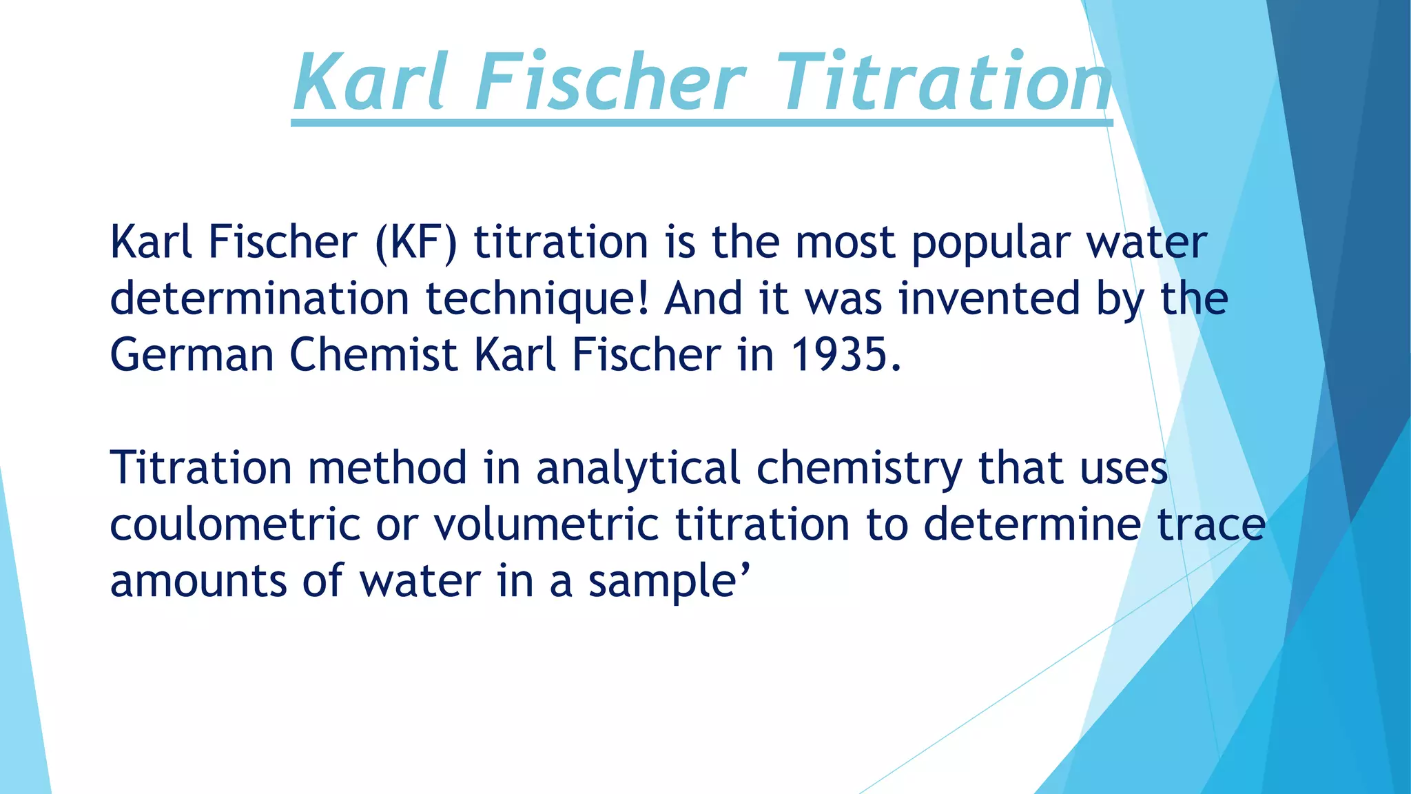 Karl Fischer Titration
Karl Fischer (KF) titration is the most popular water
determination technique! And it was invented by the
German Chemist Karl Fischer in 1935.
Titration method in analytical chemistry that uses
coulometric or volumetric titration to determine trace
amounts of water in a sample’
 