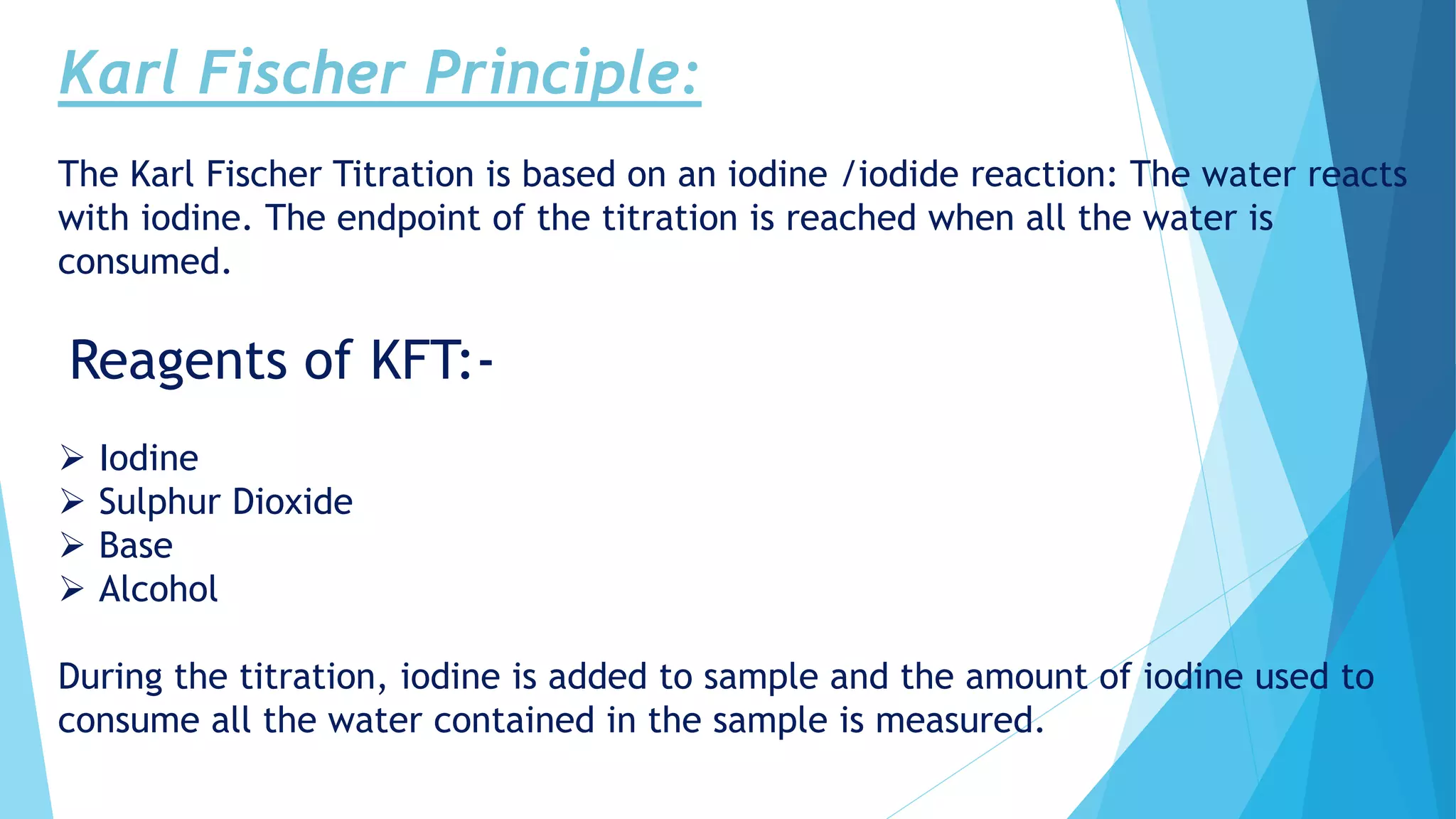 Karl Fischer Principle:
The Karl Fischer Titration is based on an iodine /iodide reaction: The water reacts
with iodine. The endpoint of the titration is reached when all the water is
consumed.
Reagents of KFT:-
 Iodine
 Sulphur Dioxide
 Base
 Alcohol
During the titration, iodine is added to sample and the amount of iodine used to
consume all the water contained in the sample is measured.
 