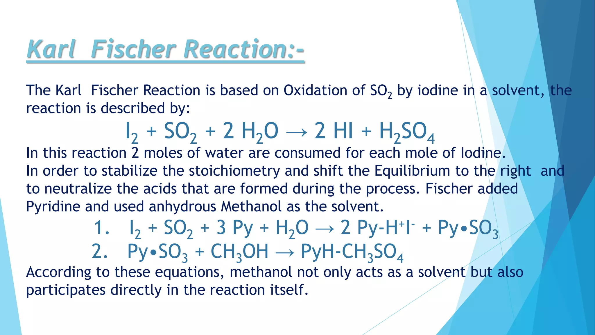 Karl Fischer Reaction:-
The Karl Fischer Reaction is based on Oxidation of SO2 by iodine in a solvent, the
reaction is described by:
I2 + SO2 + 2 H2O → 2 HI + H2SO4
In this reaction 2 moles of water are consumed for each mole of Iodine.
In order to stabilize the stoichiometry and shift the Equilibrium to the right and
to neutralize the acids that are formed during the process. Fischer added
Pyridine and used anhydrous Methanol as the solvent.
1. I2 + SO2 + 3 Py + H2O → 2 Py-H+I- + Py•SO3
2. Py•SO3 + CH3OH → PyH-CH3SO4
According to these equations, methanol not only acts as a solvent but also
participates directly in the reaction itself.
 
