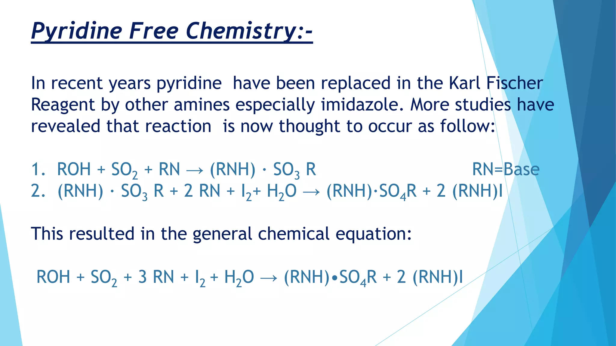 Pyridine Free Chemistry:-
In recent years pyridine have been replaced in the Karl Fischer
Reagent by other amines especially imidazole. More studies have
revealed that reaction is now thought to occur as follow:
1. ROH + SO2 + RN → (RNH) · SO3 R RN=Base
2. (RNH) · SO3 R + 2 RN + I2+ H2O → (RNH)·SO4R + 2 (RNH)I
This resulted in the general chemical equation:
ROH + SO2 + 3 RN + I2 + H2O → (RNH)•SO4R + 2 (RNH)I
 