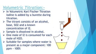 Volumetric Titration:-
 In Volumetric Karl Fischer Titration
Iodine is added by a burette during
titration.
 The titrant consists of an alcohol,
base, SO2 and a known
concentration of I2.
 Sample is dissolved in alcohol.
 One mole of I2 is consumed for each
mole of H2O.
 Suitable for samples where water is
present as a major component: 100
ppm - 100%
 