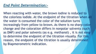 End Point Determination:-
When reacting with water, the brown iodine is reduced to
the colorless iodide. At the endpoint of the titration when all
the water is consumed the color of the solution turns
increasingly from yellow to brown. As there is no sharp color
change and the coloration differs in nonpolar solvents (such
as DMF) and polar solvents (as e.g. methanol) , it is not easy
to determine the endpoint of the titration visually. For this
reason, the endpoint of the titration is usually determined
by Biapmerometric indication.
 