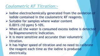 Coulometric KF Titration:-
 Iodine electrochemically generated from the oxidation of
iodide contained in the coulometric KF reagents.
 Suitable for samples where water content
0.001% (10 ppm) 5-10%.
 When all the water is consumed excess iodine is detected
by Biapmerometric Indication.
 It is more sensitive and accurate than volumetric
titration.
 It has higher speed of titration and no need to calibrate
the reagent each time as the iodine is produced
electrically.
 