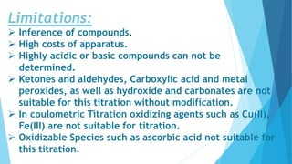 Limitations:
 Inference of compounds.
 High costs of apparatus.
 Highly acidic or basic compounds can not be
determined.
 Ketones and aldehydes, Carboxylic acid and metal
peroxides, as well as hydroxide and carbonates are not
suitable for this titration without modification.
 In coulometric Titration oxidizing agents such as Cu(II),
Fe(III) are not suitable for titration.
 Oxidizable Species such as ascorbic acid not suitable for
this titration.
 