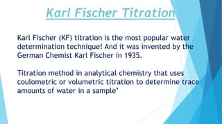 Karl Fischer Titration
Karl Fischer (KF) titration is the most popular water
determination technique! And it was invented by the
German Chemist Karl Fischer in 1935.
Titration method in analytical chemistry that uses
coulometric or volumetric titration to determine trace
amounts of water in a sample’
 