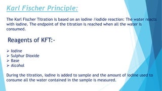 Karl Fischer Principle:
The Karl Fischer Titration is based on an iodine /iodide reaction: The water reacts
with iodine. The endpoint of the titration is reached when all the water is
consumed.
Reagents of KFT:-
 Iodine
 Sulphur Dioxide
 Base
 Alcohol
During the titration, iodine is added to sample and the amount of iodine used to
consume all the water contained in the sample is measured.
 