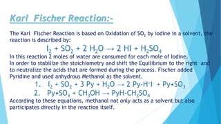 Karl Fischer Reaction:-
The Karl Fischer Reaction is based on Oxidation of SO2 by iodine in a solvent, the
reaction is described by:
I2 + SO2 + 2 H2O → 2 HI + H2SO4
In this reaction 2 moles of water are consumed for each mole of Iodine.
In order to stabilize the stoichiometry and shift the Equilibrium to the right and
to neutralize the acids that are formed during the process. Fischer added
Pyridine and used anhydrous Methanol as the solvent.
1. I2 + SO2 + 3 Py + H2O → 2 Py-H+I- + Py•SO3
2. Py•SO3 + CH3OH → PyH-CH3SO4
According to these equations, methanol not only acts as a solvent but also
participates directly in the reaction itself.
 