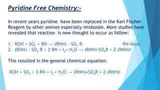 Pyridine Free Chemistry:-
In recent years pyridine have been replaced in the Karl Fischer
Reagent by other amines especially imidazole. More studies have
revealed that reaction is now thought to occur as follow:
1. ROH + SO2 + RN → (RNH) · SO3 R RN=Base
2. (RNH) · SO3 R + 2 RN + I2+ H2O → (RNH)·SO4R + 2 (RNH)I
This resulted in the general chemical equation:
ROH + SO2 + 3 RN + I2 + H2O → (RNH)•SO4R + 2 (RNH)I
 
