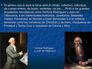  El género que le dará la fama será el retrato, colectivo, individual,El género que le dará la fama será el retrato, colectivo, individual,
de cuerpo entero, de busto, sedentes, de pie,… Pintó a los grandesde cuerpo entero, de busto, sedentes, de pie,… Pintó a los grandes
arquitectos neoclásicos como Ventura Rodríguez y Juan dearquitectos neoclásicos como Ventura Rodríguez y Juan de
Villanueva, a los intelectuales ilustrados: Jovellanos, MeléndezVillanueva, a los intelectuales ilustrados: Jovellanos, Meléndez
Valdés, Fernández de Moratín y Ceán Bermúdez o a la noblezaValdés, Fernández de Moratín y Ceán Bermúdez o a la nobleza
femenina como las condesas de Chinchón y de Haro, marquesas defemenina como las condesas de Chinchón y de Haro, marquesas de
Pontejos y Santa Cruz y duquesas de Osuna y Alba.Pontejos y Santa Cruz y duquesas de Osuna y Alba.
Ventura RodríguezVentura Rodríguez
y Juan de Villanuevay Juan de Villanueva
 