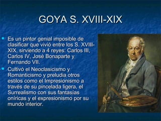 GOYA S. XVIII-XIXGOYA S. XVIII-XIX
 Es un pintor genial imposible deEs un pintor genial imposible de
clasificar que vivió entre los S. XVIII-clasificar que vivió entre los S. XVIII-
XIX, sirviendo a 4 reyes: Carlos III,XIX, sirviendo a 4 reyes: Carlos III,
Carlos IV, José Bonaparte yCarlos IV, José Bonaparte y
Fernando VII.Fernando VII.
 Cultivó el Neoclasicismo yCultivó el Neoclasicismo y
Romanticismo y preludia otrosRomanticismo y preludia otros
estilos como el Impresionismo aestilos como el Impresionismo a
través de su pincelada ligera, eltravés de su pincelada ligera, el
Surrealismo con sus fantasíasSurrealismo con sus fantasías
oníricas y el expresionismo por suoníricas y el expresionismo por su
mundo interior.mundo interior.
 