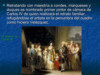  Retratando con maestría a condes, marqueses yRetratando con maestría a condes, marqueses y
duques es nombrado primer pintor de cámara deduques es nombrado primer pintor de cámara de
Carlos IV de quien realizará el retrato familiar,Carlos IV de quien realizará el retrato familiar,
refugiándose el artista en la penumbra del cuadrorefugiándose el artista en la penumbra del cuadro
como hiciera Velázquez.como hiciera Velázquez.
La familia deLa familia de
Carlos IVCarlos IV
 