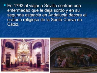  En 1792 al viajar a Sevilla contrae unaEn 1792 al viajar a Sevilla contrae una
enfermedad que le deja sordo y en suenfermedad que le deja sordo y en su
segunda estancia en Andalucía decora elsegunda estancia en Andalucía decora el
oratorio religioso de la Santa Cueva enoratorio religioso de la Santa Cueva en
Cádiz.Cádiz.
 