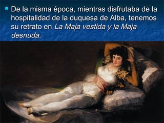 De la misma época, mientras disfrutaba de laDe la misma época, mientras disfrutaba de la
hospitalidad de la duquesa de Alba, tenemoshospitalidad de la duquesa de Alba, tenemos
su retrato ensu retrato en La Maja vestida y la MajaLa Maja vestida y la Maja
desnuda.desnuda.
 