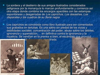  La sordera y el destierro de sus amigos ilustrados consideradosLa sordera y el destierro de sus amigos ilustrados considerados
peligrosos por la monarquía lo marcan profundamente y comienza asípeligrosos por la monarquía lo marcan profundamente y comienza así
otra etapa donde combina los encargos apacibles con las estampasotra etapa donde combina los encargos apacibles con las estampas
espontáneas y desgarradas deespontáneas y desgarradas de Los caprichos, Los desastres, LosLos caprichos, Los desastres, Los
disparates y los cuadros de su Serie negra.disparates y los cuadros de su Serie negra.
 Los caprichos es concebida como libro ilustrado para ser comentadosLos caprichos es concebida como libro ilustrado para ser comentados
sus grabados en tertulias. Es una sátira sin piedad de los vicios ysus grabados en tertulias. Es una sátira sin piedad de los vicios y
debilidades sociales: concentración del poder, abuso sobre los débiles,debilidades sociales: concentración del poder, abuso sobre los débiles,
ignorancia y superstición,… en definitiva contra la ignorancia y laignorancia y superstición,… en definitiva contra la ignorancia y la
injusticia. Se vendían en la prensa si bien, el escándalo que provocóinjusticia. Se vendían en la prensa si bien, el escándalo que provocó
entre las autoridades supuso su retirada.entre las autoridades supuso su retirada.
 