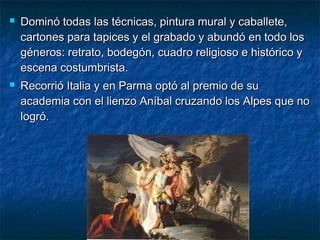  Dominó todas las técnicas, pintura mural y caballete,Dominó todas las técnicas, pintura mural y caballete,
cartones para tapices y el grabado y abundó en todo loscartones para tapices y el grabado y abundó en todo los
géneros: retrato, bodegón, cuadro religioso e histórico ygéneros: retrato, bodegón, cuadro religioso e histórico y
escena costumbrista.escena costumbrista.
 Recorrió Italia y en Parma optó al premio de suRecorrió Italia y en Parma optó al premio de su
academia con el lienzo Aníbal cruzando los Alpes que noacademia con el lienzo Aníbal cruzando los Alpes que no
logró.logró.
 