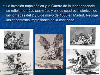  La invasión napoleónica y la Guerra de la IndependenciaLa invasión napoleónica y la Guerra de la Independencia
se reflejan ense reflejan en Los desastresLos desastres y en los cuadros históricos dey en los cuadros históricos de
las jornadas del 2 y 3 de mayo de 1808 en Madrid. Recogelas jornadas del 2 y 3 de mayo de 1808 en Madrid. Recoge
las espantosas impresiones de la contienda.las espantosas impresiones de la contienda.
 