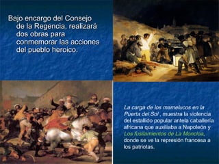 Bajo encargo del ConsejoBajo encargo del Consejo
de la Regencia, realizaráde la Regencia, realizará
dos obras parados obras para
conmemorar las accionesconmemorar las acciones
del pueblo heroico.del pueblo heroico.
La carga de los mamelucos en la
Puerta del Sol , muestra la violencia
del estallido popular antela caballería
africana que auxiliaba a Napoleón y
Los fusilamientos de La Moncloa,
donde se ve la represión francesa a
los patriotas.
 