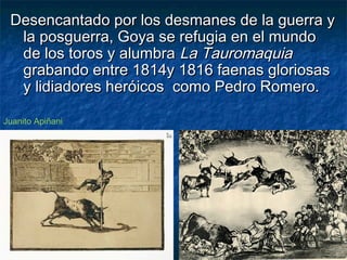 Desencantado por los desmanes de la guerra yDesencantado por los desmanes de la guerra y
la posguerra, Goya se refugia en el mundola posguerra, Goya se refugia en el mundo
de los toros y alumbrade los toros y alumbra La TauromaquiaLa Tauromaquia
grabando entre 1814y 1816 faenas gloriosasgrabando entre 1814y 1816 faenas gloriosas
y lidiadores heróicos como Pedro Romero.y lidiadores heróicos como Pedro Romero.
Juanito Apiñani
 