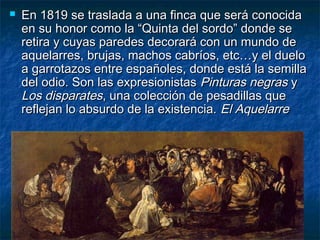  En 1819 se traslada a una finca que será conocidaEn 1819 se traslada a una finca que será conocida
en su honor como la “Quinta del sordo” donde seen su honor como la “Quinta del sordo” donde se
retira y cuyas paredes decorará con un mundo deretira y cuyas paredes decorará con un mundo de
aquelarres, brujas, machos cabríos, etc…y el dueloaquelarres, brujas, machos cabríos, etc…y el duelo
a garrotazos entre españoles, donde está la semillaa garrotazos entre españoles, donde está la semilla
del odio. Son las expresionistasdel odio. Son las expresionistas Pinturas negrasPinturas negras yy
Los disparatesLos disparates, una colección de pesadillas que, una colección de pesadillas que
reflejan lo absurdo de la existencia.reflejan lo absurdo de la existencia. El AquelarreEl Aquelarre
 