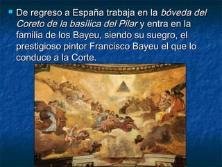  De regreso a España trabaja en laDe regreso a España trabaja en la bóveda delbóveda del
Coreto de la basílica del PilarCoreto de la basílica del Pilar y entra en lay entra en la
familia de los Bayeu, siendo su suegro, elfamilia de los Bayeu, siendo su suegro, el
prestigioso pintor Francisco Bayeu el que loprestigioso pintor Francisco Bayeu el que lo
conduce a la Corte.conduce a la Corte.
 