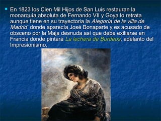  En 1823 los Cien Mil Hijos de San Luis restauran laEn 1823 los Cien Mil Hijos de San Luis restauran la
monarquía absoluta de Fernando VII y Goya lo retratamonarquía absoluta de Fernando VII y Goya lo retrata
aunque tiene en su trayectoria laaunque tiene en su trayectoria la Alegoría de la villa deAlegoría de la villa de
MadridMadrid donde aparecía José Bonaparte y es acusado dedonde aparecía José Bonaparte y es acusado de
obsceno por la Maja desnuda así que debe exiliarse enobsceno por la Maja desnuda así que debe exiliarse en
Francia donde pintaráFrancia donde pintará La lechera de BurdeosLa lechera de Burdeos, adelanto del, adelanto del
Impresionismo,Impresionismo,
 