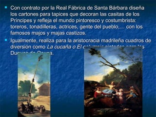  Con contrato por la Real Fábrica de Santa Bárbara diseñaCon contrato por la Real Fábrica de Santa Bárbara diseña
los cartones para tapices que decoran las casitas de loslos cartones para tapices que decoran las casitas de los
Príncipes y refleja el mundo pintoresco y costumbrista:Príncipes y refleja el mundo pintoresco y costumbrista:
toreros, tonadilleras, actrices, gente del pueblo,… con lostoreros, tonadilleras, actrices, gente del pueblo,… con los
famosos majos y majas castizos.famosos majos y majas castizos.
 Igualmente, realiza para la aristocracia madrileña cuadros deIgualmente, realiza para la aristocracia madrileña cuadros de
diversión comodiversión como La cucaña o El columpioLa cucaña o El columpio pintados para lospintados para los
Duques de Osuna.Duques de Osuna.
 