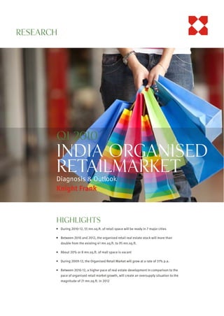 RESEARCH
KnightFrank.co.in




                    Q1 2010
                    India OrganiSed
                    ReTAILMarket
                    Diagnosis & Outlook
                    Knight Frank



                    HIGHLIGHTS
                    ! During 2010-12, 55 mn.sq.ft. of retail space will be ready in 7 major cities

                    ! Between 2010 and 2012, the organised retail real estate stock will more than
                       double from the existing 41 mn.sq.ft. to 95 mn.sq.ft.

                    ! About 20% or 8 mn.sq.ft. of mall space is vacant

                    ! During 2009-12, the Organised Retail Market will grow at a rate of 31% p.a.

                    ! Between 2010-12, a higher pace of real estate development in comparison to the
                       pace of organised retail market growth, will create an oversupply situation to the
                       magnitude of 21 mn.sq.ft. in 2012
 