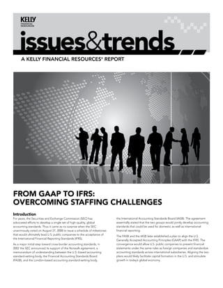 issues&trends
      A Kelly finAnciAl resources® report




From GAAP to IFrS:
overcomInG StAFFInG chAllenGeS
Introduction
For years, the Securities and Exchange Commission (SEC) has              the International Accounting Standards Board (IASB). The agreement
advocated efforts to develop a single set of high-quality, global        essentially stated that the two groups would jointly develop accounting
accounting standards. Thus it came as no surprise when the SEC           standards that could be used for domestic as well as international
unanimously voted on August 27, 2008 to issue a schedule of milestones   financial reporting.
that would ultimately lead U.S. public companies to the acceptance of
                                                                         The FASB and the IASB later established a plan to align the U.S.
the International Financial Reporting Standards (IFRS).
                                                                         Generally Accepted Accounting Principles (GAAP) with the IFRS. The
As a major initial step toward cross-border accounting standards, in     convergence would allow U.S. public companies to present financial
2002 the SEC announced its support of the Norwalk agreement, a           statements under the same rules as foreign companies and standardize
memorandum of understanding between the U.S.-based accounting            accounting standards across international subsidiaries. Aligning the two
standard-setting body, the Financial Accounting Standards Board          plans would likely facilitate capital formation in the U.S. and stimulate
(FASB), and the London-based accounting standard-setting body,           growth in today’s global economy.
 