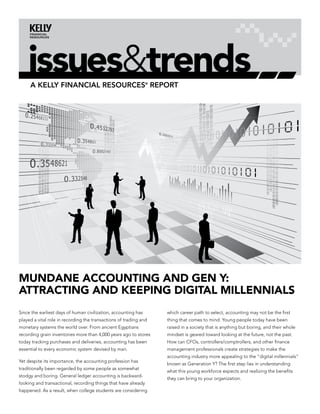issues&trends
     A Kelly finAnciAl resources® report




Mundane accounting and gen Y:
attracting and Keeping digital Millennials
Since the earliest days of human civilization, accounting has      which career path to select, accounting may not be the first
played a vital role in recording the transactions of trading and   thing that comes to mind. Young people today have been
monetary systems the world over. From ancient Egyptians            raised in a society that is anything but boring, and their whole
recording grain inventories more than 4,000 years ago to stores    mindset is geared toward looking at the future, not the past.
today tracking purchases and deliveries, accounting has been       How can CFOs, controllers/comptrollers, and other finance
essential to every economic system devised by man.                 management professionals create strategies to make the
                                                                   accounting industry more appealing to the “digital millennials”
Yet despite its importance, the accounting profession has
                                                                   known as Generation Y? The first step lies in understanding
traditionally been regarded by some people as somewhat
                                                                   what this young workforce expects and realizing the benefits
stodgy and boring. General ledger accounting is backward-
                                                                   they can bring to your organization.
looking and transactional, recording things that have already
happened. As a result, when college students are considering
 