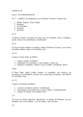 CAPÍTULO III
Seção I - DA ADMINISTRAÇÃO
Art. 7º - A IGREJA será administrada por sua Diretoria Executiva, composta por:
1. Ministro Religioso (Pastor Titular);
2. Presidente;
3. Vice-Presidente;
4. Secretário;
5. Tesoureiro.
Art. 8º
A Diretoria Executiva será eleita por 2 (dois) anos, em Assembleia Geral, e é obrigada a
prestar contas por sua administração periodicamente.
Art. 9º
No caso de vacância definitiva de qualquer membro da Diretoria Executiva, será a mesma
preenchida mediante eleição por Assembleia Geral.
Art. 10:
Compete ao Pastor Titular da IGREJA:
1. a direção espiritual da IGREJA;
2. a ministração dos sacramentos, a saber, Batismo e Santa Ceia;
3. a aplicação da disciplina, mediante processo definido no Regimento Interno.
§ único
O Pastor Titular poderá escolher membros da comunidade para auxiliá-lo nas
prerrogativas do seu Ministério, devendo estas ser aprovadas, previamente, pela IGREJA
em Assembleia Geral.
Art. 10:
Compete ao Presidente da IGREJA:
1. o exercício das funções inerentes à administração;
2. a representação da sociedade ativa e passiva, judicial e extrajudicialmente;
3. a direção das reuniões da Assembleia Geral.
§ 1º:
Nos casos de vacância temporária, impedimentos ou ausência do Presidente, este será
substituído pelo Vice-Presidente, e, em sua ausência, pelo Secretário.
§ 2º
 