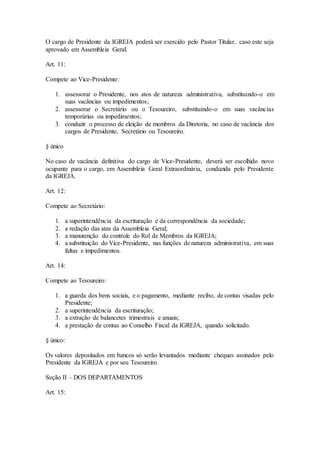O cargo de Presidente da IGREJA poderá ser exercido pelo Pastor Titular, caso este seja
aprovado em Assembleia Geral.
Art. 11:
Compete ao Vice-Presidente:
1. assessorar o Presidente, nos atos de natureza administrativa, substituindo-o em
suas vacâncias ou impedimentos;
2. assessorar o Secretário ou o Tesoureiro, substituindo-o em suas vacâncias
temporárias ou impedimentos;
3. conduzir o processo de eleição de membros da Diretoria, no caso de vacância dos
cargos de Presidente, Secretário ou Tesoureiro.
§ único
No caso de vacância definitiva do cargo de Vice-Presidente, deverá ser escolhido novo
ocupante para o cargo, em Assembleia Geral Extraordinária, conduzida pelo Presidente
da IGREJA.
Art. 12:
Compete ao Secretário:
1. a superintendência da escrituração e da correspondência da sociedade;
2. a redação das atas da Assembleia Geral;
3. a manutenção do controle do Rol de Membros da IGREJA;
4. a substituição do Vice-Presidente, nas funções de natureza administrativa, em suas
faltas e impedimentos.
Art. 14:
Compete ao Tesoureiro:
1. a guarda dos bens sociais, e o pagamento, mediante recibo, de contas visadas pelo
Presidente;
2. a superintendência da escrituração;
3. a extração de balancetes trimestrais e anuais;
4. a prestação de contas ao Conselho Fiscal da IGREJA, quando solicitado.
§ único:
Os valores depositados em bancos só serão levantados mediante cheques assinados pelo
Presidente da IGREJA e por seu Tesoureiro.
Seção II – DOS DEPARTAMENTOS
Art. 15:
 