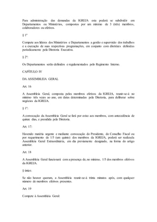Para administração das demandas da IGREJA esta poderá se subdividir em
Departamentos ou Ministérios, compostos por um mínimo de 3 (três) membros,
colaboradores ou efetivos.
§ 1º
Compete aos líderes dos Ministérios e Departamentos a gestão e supervisão dos trabalhos
e a execução de suas respectivas programações, em conjunto com diretrizes definidas
periodicamente pela Diretoria Executiva.
§ 2º:
Os Departamentos serão definidos e regulamentados pelo Regimento Interno.
CAPÍTULO IV
DA ASSEMBLEIA GERAL
Art. 16
A Assembleia Geral, composta pelos membros efetivos da IGREJA, reunir-se-á no
mínimo três vezes ao ano, em datas determinadas pela Diretoria, para deliberar sobre
negócios da IGREJA.
§ 1º:
A convocação da Assembleia Geral se fará por aviso aos membros, com antecedência de
quinze dias, e presidida pela Diretoria.
Art. 17:
Havendo matéria urgente e mediante convocação do Presidente, do Conselho Fiscal ou
por requerimento de 1/5 (um quinto) dos membros da IGREJA, poderá ser realizada
Assembleia Geral Extraordinária, em dia previamente designado, na forma do artigo
anterior.
Art. 18
A Assembleia Geral funcionará com a presença de, no mínimo, 1/5 dos membros efetivos
da IGREJA.
§ único.
Se não houver quorum, a Assembleia reunir-se-á trinta minutos após, com qualquer
número de membros efetivos presentes.
Art. 19
Compete à Assembleia Geral:
 