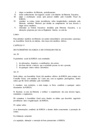 I. eleger os membros da Diretoria, periodicamente;
II. tomar conhecimento dos negócios sociais e do relatório da Diretoria Executiva;
III. julgar a escrituração social, após parecer emitido pelo Conselho Fiscal da
IGREJA;
IV. examinar as contas, tomar providências sobre irregularidades praticadas pela
Diretoria, substituir Diretores por desídia no cumprimento de seus deveres e
eleger novos membros;
V. referendar as Ordens Executivas decididas pela Diretoria Executiva, e as
alterações propostas por esta ao Regimento Interno, ou vetá-las.
§ único:
Para substituir membros da Diretoria em caráter extraordinário será necessária a presença
na Assembleia Geral de, no mínimo, dois terços dos membros efetivos.
CAPÍTULO V
DO PATRIMÔNIO DA IGREJA E DO CONSELHO FISCAL
Art. 20
O patrimônio social da IGREJA será constituído:
1. de subvenções, donativos e contribuições dos sócios;
2. dos bens móveis e imóveis que a sociedade possua ou vier a possuir;
3. de quaisquer outros valores adventícios.
Art. 21
Serão eleitos, em Assembleia Geral, três membros efetivos da IGREJA para compor seu
Conselho Fiscal, com mandato de 1 (um) ano, com as seguintes prerrogativas, dentre
outras que lhe forem atribuídas pela Assembleia:
I- examinar, sem restrições, a todo tempo, os livros contábeis e quaisquer outros
documentos da IGREJA;
II- fiscalizar os atos da Diretoria e verificar o cumprimento dos seus deveres legais,
estatutários e regimentais;
III- comunicar à Assembleia Geral erros, fraudes ou delitos que descobrir, sugerindo
providências úteis à regularização da IGREJA;
IV- opinar sobre:
a) as demostrações contábeis da IGREJA e demais dados concernentes à prestação de
contas;
b) o balancete semestral;
c) a aquisição, alienação e oneração de bens pertencentes à IGREJA.
 