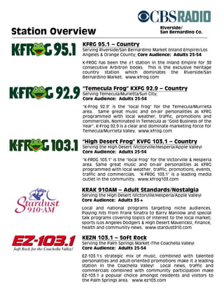 Riverside/
Station Overview                                    San Bernardino Co.


             KFRG 95.1 – Country
             Serving Riverside/San Bernardino Market (Inland Empire)/Los
             Angeles & Orange County; Core Audience: Adults 25-54
             K-FROG has been the #1 station in the Inland Empire for 38
             consecutive Arbitron books. This is the exclusive heritage
             country station which dominates the Riverside/San
             Bernardino Market. www.kfrog.com

             “Temecula Frog” KXFG 92.9 – Country
             Serving Temecula/Murietta/Sun City;
             Core Audience: Adults 25-54
             “K-Frog 92.9” is the “local frog” for the Temecula/Murrieta
             area. Same great music and on-air personalities as KFRG
             programmed with local weather, traffic, promotions and
             commercials. Nominated in Temecula as “Gold Business of the
             Year”, K-Frog 92.9 is a clear and dominate marketing force for
             Temecula/Murrieta Valley. www.kfrog.com

             “High Desert Frog” KVFG 103.1 – Country
             Serving the High Desert (Victorville/Hesperia/Apple Valley)
             Core Audience: Adults 25-54
             “K-FROG 103.1” is the “local frog” for the Victorville & Hesperia
             area. Same great music and on-air personalities as KFRG
             programmed with local weather, traffic, promotions, events,
             traffic and commercials. “K-FROG 103.1” is a leading media
             outlet in the community. www.kfrog103.com

             KRAK 910AM – Adult Standards/Nostalgia
             Serving the High Desert (Victorville/Hesperia/Apple Valley)
             Core Audience: Adults 35+
             Local and national programs targeting niche audiences.
             Playing hits from Frank Sinatra to Barry Manilow and special
             talk programs covering topics of interest to the local market;
             sports (Los Angeles Dodgers & High Desert Mavericks), finance,
             health and community news. www.stardust910.com

             KEZN 103.1 – Soft Rock
             Serving the Palm Springs Market (The Coachella Valley)
             Core Audience: Adults 25-54
             EZ-103.1’s strategic mix of music, combined with talented
             personalities and adult-oriented promotions make it a leading
             station in the Coachella Valley!    Local news, traffic and
             commercials combined with community participation make
             EZ-103.1 a popular choice amongst residents and visitors to
             the Palm Springs area. www.ez103.com
 