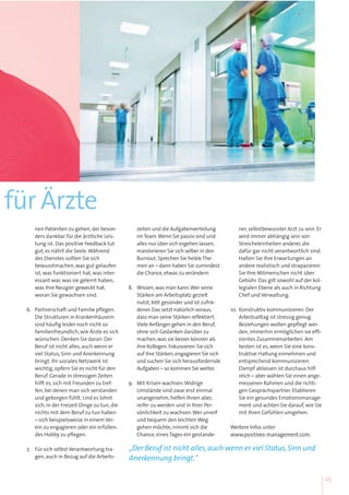 für Ärzte
nen Patienten zu gehen, der beson-
ders dankbar für die ärztliche Leis-
tung ist. Das positive Feedback tut
gut, es nährt die Seele.Während
des Dienstes sollten Sie sich
bewusstmachen, was gut gelaufen
ist, was funktioniert hat, was inter-
essant war, was sie gelernt haben,
was Ihre Neugier geweckt hat,
woran Sie gewachsen sind.
6. Partnerschaft und Familie pflegen.
Die Strukturen in Krankenhäusern
sind häufig leider noch nicht so
familienfreundlich, wie Ärzte es sich
wünschen. Denken Sie daran: Der
Beruf ist nicht alles, auch wenn er
viel Status, Sinn und Anerkennung
bringt. Ihr soziales Netzwerk ist
wichtig, opfern Sie es nicht für den
Beruf. Gerade in stressigen Zeiten
hilft es, sich mit Freunden zu tref-
fen, bei denen man sich verstanden
und geborgen fühlt. Und es lohnt
sich, in der Freizeit Dinge zu tun, die
nichts mit dem Beruf zu tun haben
– sich beispielsweise in einem Ver-
ein zu engagieren oder ein erfüllen-
des Hobby zu pflegen.
7. Für sich selbst Verantwortung tra-
gen, auch in Bezug auf die Arbeits-
zeiten und die Aufgabenverteilung
imTeam.Wenn Sie passiv sind und
alles nur über sich ergehen lassen,
manövrieren Sie sich selber in den
Burnout.Sprechen Sie heikleThe-
men an – dann haben Sie zumindest
die Chance,etwas zu verändern.
8. Wissen,was man kann.Wer seine
Stärken am Arbeitsplatz gezielt
nutzt,lebt gesünder und ist zufrie-
dener.Das setzt natürlich voraus,
dass man seine Stärken reflektiert.
Viele Anfänger gehen in den Beruf,
ohne sich Gedanken darüber zu
machen,was sie besser können als
ihre Kollegen.Fokussieren Sie sich
auf Ihre Stärken,engagieren Sie sich
und suchen Sie sich herausfordernde
Aufgaben – so kommen Sie weiter.
9. Mit Krisen wachsen.Widrige
Umstände sind zwar erst einmal
unangenehm, helfen Ihnen aber,
reifer zu werden und in Ihrer Per-
sönlichkeit zu wachsen.Wer unreif
und bequem den leichten Weg
gehen möchte, nimmt sich die
Chance, eines Tages ein gestande-
ner, selbstbewusster Arzt zu sein. Er
wird immer abhängig sein von
Streicheleinheiten anderer, die
dafür gar nicht verantwortlich sind.
Halten Sie Ihre Erwartungen an
andere realistisch und strapazieren
Sie Ihre Mitmenschen nicht über
Gebühr. Das gilt sowohl auf der kol-
legialen Ebene als auch in Richtung
Chef und Verwaltung.
10. Konstruktiv kommunizieren. Der
Arbeitsalltag ist stressig genug.
Beziehungen wollen gepflegt wer-
den, immerhin ermöglichen sie effi-
zientes Zusammenarbeiten. Am
besten ist es, wenn Sie eine kons-
truktive Haltung einnehmen und
entsprechend kommunizieren.
Dampf ablassen ist durchaus hilf-
reich – aber wählen Sie einen ange-
messenen Rahmen und die richti-
gen Gesprächspartner. Etablieren
Sie ein gesundes Emotionsmanage-
ment und achten Sie darauf, wie Sie
mit Ihren Gefühlen umgehen.
Weitere Infos unter
www.positives-management.com.
„Der Beruf ist nicht alles, auch wenn er viel Status, Sinn und
Anerkennung bringt.“
25
 