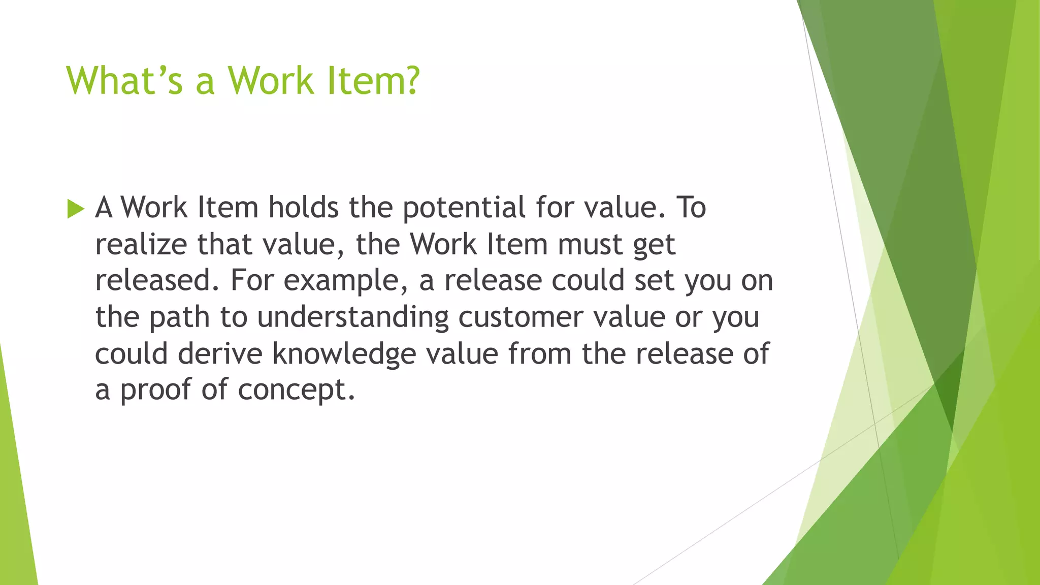 What’s a Work Item?
u A Work Item holds the potential for value. To
realize that value, the Work Item must get
released. For example, a release could set you on
the path to understanding customer value or you
could derive knowledge value from the release of
a proof of concept.
 