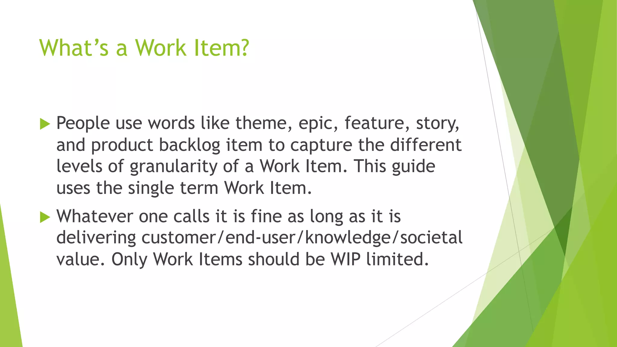 What’s a Work Item?
u People use words like theme, epic, feature, story,
and product backlog item to capture the different
levels of granularity of a Work Item. This guide
uses the single term Work Item.
u Whatever one calls it is fine as long as it is
delivering customer/end-user/knowledge/societal
value. Only Work Items should be WIP limited.
 