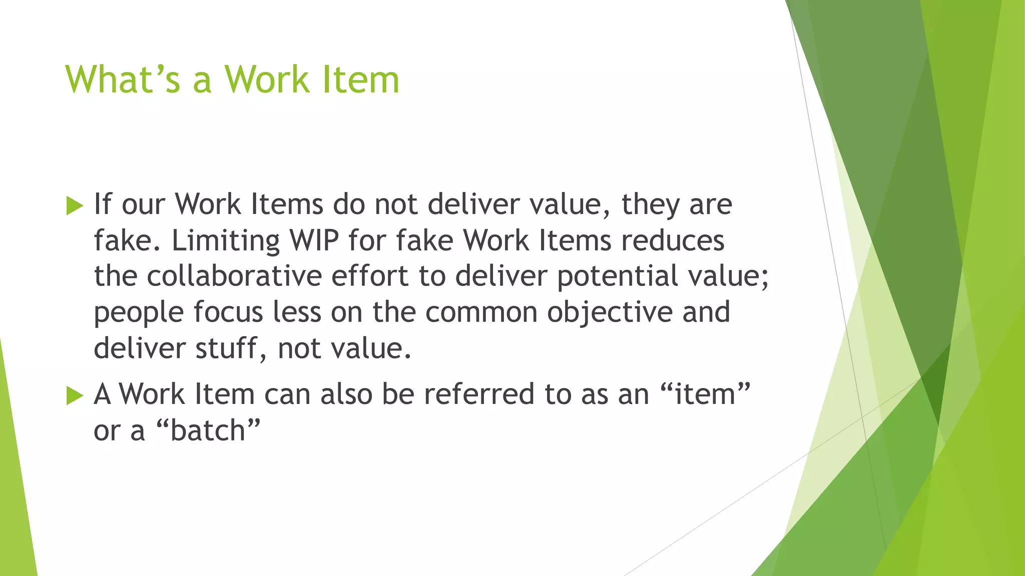 What’s a Work Item
u If our Work Items do not deliver value, they are
fake. Limiting WIP for fake Work Items reduces
the collaborative effort to deliver potential value;
people focus less on the common objective and
deliver stuff, not value.
u A Work Item can also be referred to as an “item”
or a “batch”
 